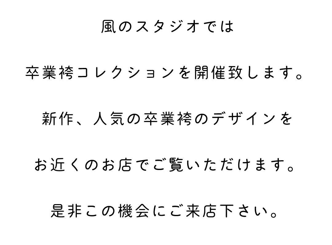 風のスタジオでは卒業袴コレクションを開催致します。新作、人気の卒業袴のデザインをお近くのお店でご覧いただけます。ぜひこの機会にお越しください。