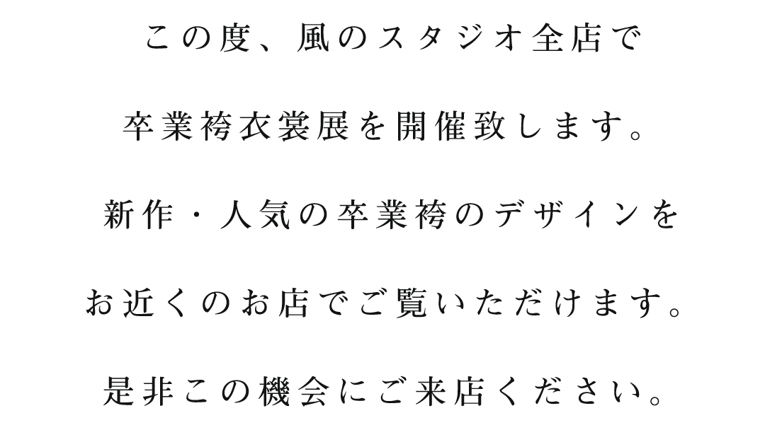 この度、風のスタジオ全店で
卒業袴衣裳展を開催致します。
新作・人気の卒業袴のデザインを
お近くのお店でご覧いただけます。
是非この機会にご来店ください。