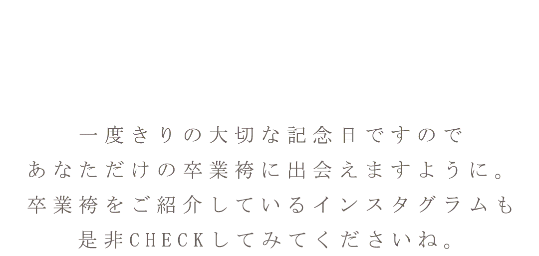 一度きりの大切な記念日ですのであなただけの卒業袴に出会えますように。卒業袴をご紹介しているインスタグラムも是非チェックしてくださいね。