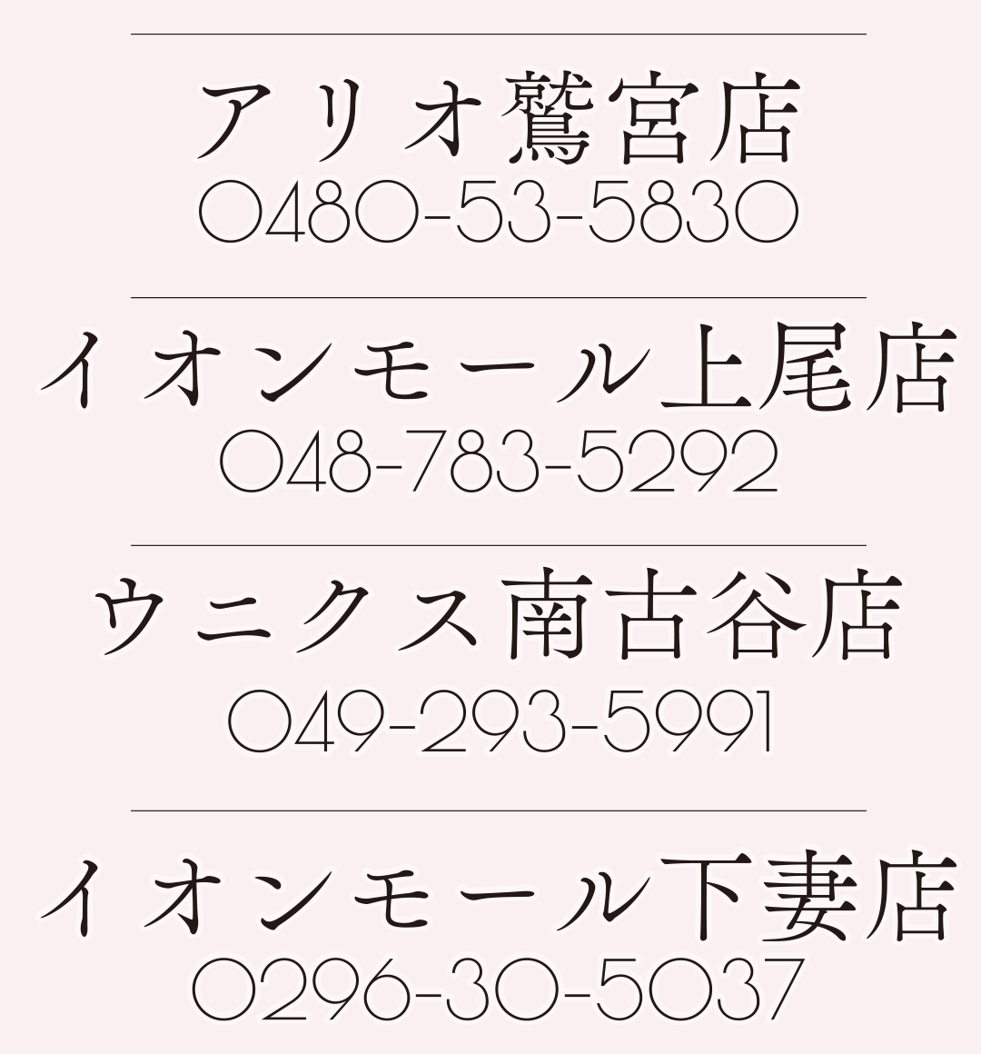 アリオ鷲宮店
0480-53-5830
イオンモール上尾店
048-783-5292
ウニクス南古谷店
049-293-5991
イオンモール下妻店
0296-30-5037
