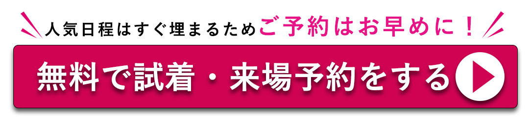 人気日程はすぐ埋まる為ご予約はおはやめに。無料で試着・来場予約をする。