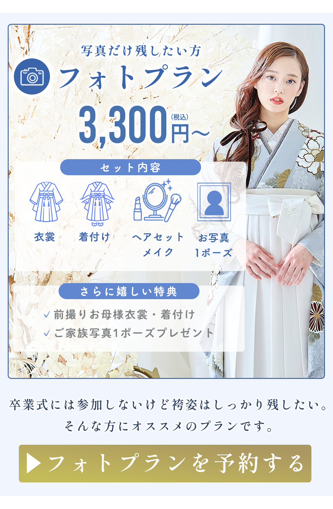 写真だけ残したい方
フォトプラン
3,300円〜
セット内容
衣装
着付け
ヘアセット・メイク
お写真1ポーズ
さらに嬉しい特典
前撮りお母様衣裳一着付け
ご家族写真1ポーズプレゼント

卒業式には参加しないけど
袴姿はしっかり残したい。
そんな方にオススメのプランです。