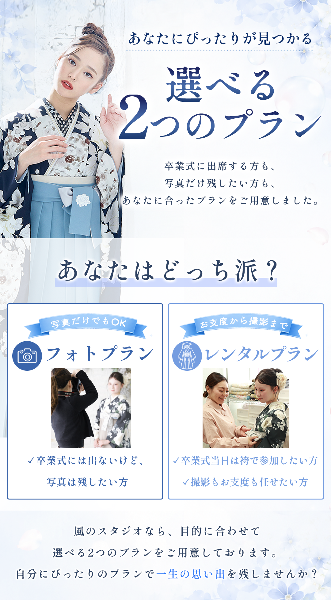 あなたにぴったりが見つかる
選べる2つのプラン

卒業式に出席する方も、
写真だけ残したい方も、
あなたに合ったプランをご用意しました。

あなたはどっち派？
卒業式に参加しない方
フォトプラン

✓ 卒業式には出ないけど、写真は残したい方

卒業式に参加
レンタルプラン

✓ 卒業式当日袴で参加したい方
✓ 準備も丸投げお任せしたい方

私のスタジオなら、目的に合わせて
選べる2つのプランをご用意しております。
自分にぴったりのプランで一生の思い出を残しませんか？