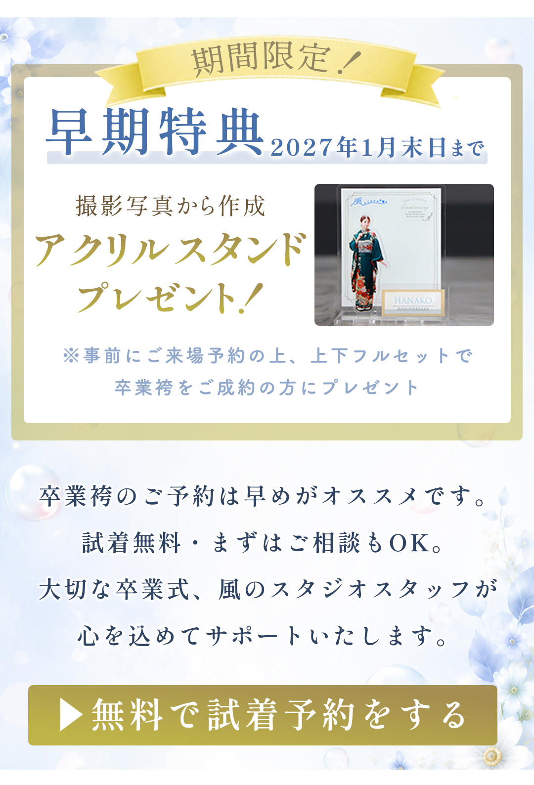 期間限定！
早期特典
2027年1月末日まで

撮影写真から作成

アクリルスタンド
プレゼント！

※事前にご来場予約の上、上下フルセットで
卒業袴をご成約の方にプレゼント

卒業袴のご予約は早めがオススメです。
試着無料・まずはご相談もOK。
大切な卒業式、風のスタジオスタッフが
心を込めてサポートいたします。
