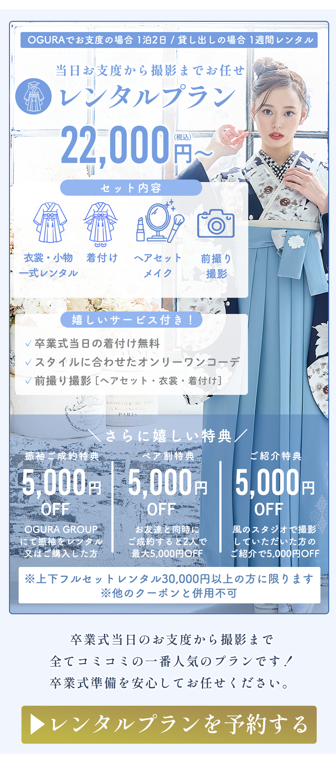※OGURAでご支度の場合 当日2泊3日／以上はの場合1週間レンタル

当日お支度から撮影までお任せ
レンタルプラン
22,000円〜
セット内容
衣装・小物・足袋レンタル
着付け
ヘアセット・メイク
撮影1時間撮影
嬉しいサービス付き！
卒業式当日の着付け無料
スタイルに合わせたオリジナルコーデ
前撮り撮影（ヘアセット・衣装・着付け）
さらに嬉しい特典

5,000円OFF
OGURA GROUP
卒業式当日に着付け

5,000円OFF
美容院でお支度

5,000円OFF
ご紹介特典
お友達やご家族をご紹介いただいた方

※上記特典とレンタル30,000円以上の方に限ります。
※他のクーポンとの併用不可

卒業式当日のお支度から撮影まで
全てここで一つの店舗でプランです♪
卒業式準備を安心してお任せください。